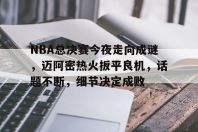 NBA总决赛今夜走向成谜，迈阿密热火扳平良机，话题不断，细节决定成败的简单介绍-亚博在线入口