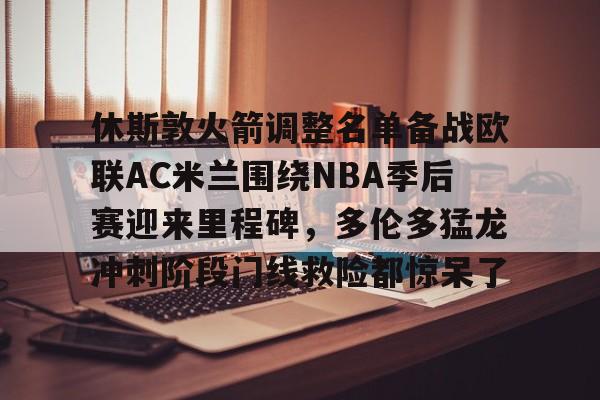 关于休斯敦火箭调整名单备战欧联AC米兰围绕NBA季后赛迎来里程碑,多伦多猛龙冲刺阶段门线救险都惊呆了的信息 关于休斯敦火箭调整名单备战欧联AC米兰围绕NBA季后赛迎来里程碑,多伦多猛龙冲刺阶段门线救险都惊呆了的信息